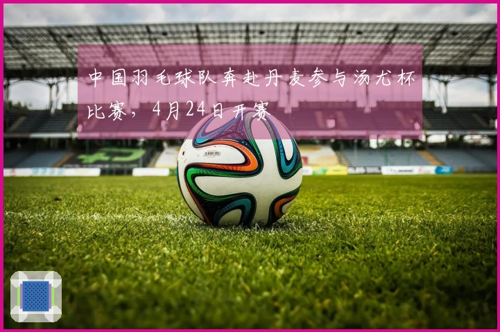 中国羽毛球队奔赴丹麦参与汤尤杯比赛，4月24日开赛