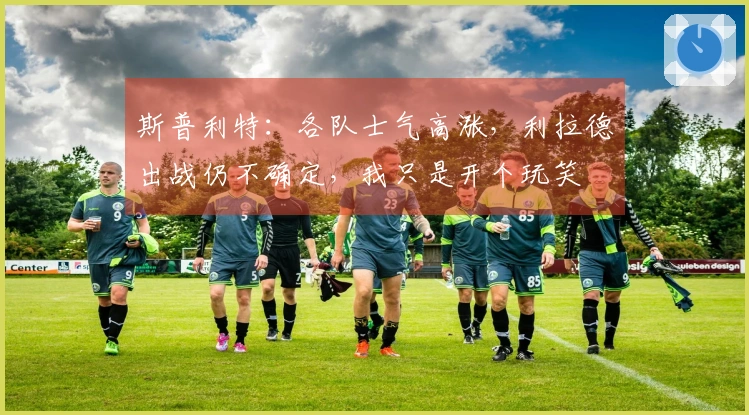 斯普利特：各队士气高涨，利拉德出战仍不确定，我只是开个玩笑
