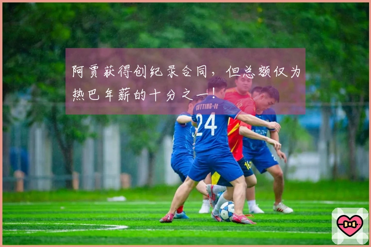 阿贾获得创纪录合同，但总额仅为热巴年薪的十分之一！