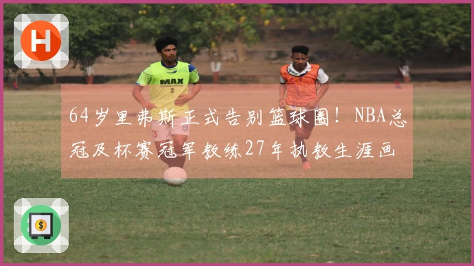 64岁里弗斯正式告别篮球圈！NBA总冠及杯赛冠军教练27年执教生涯画上句号
