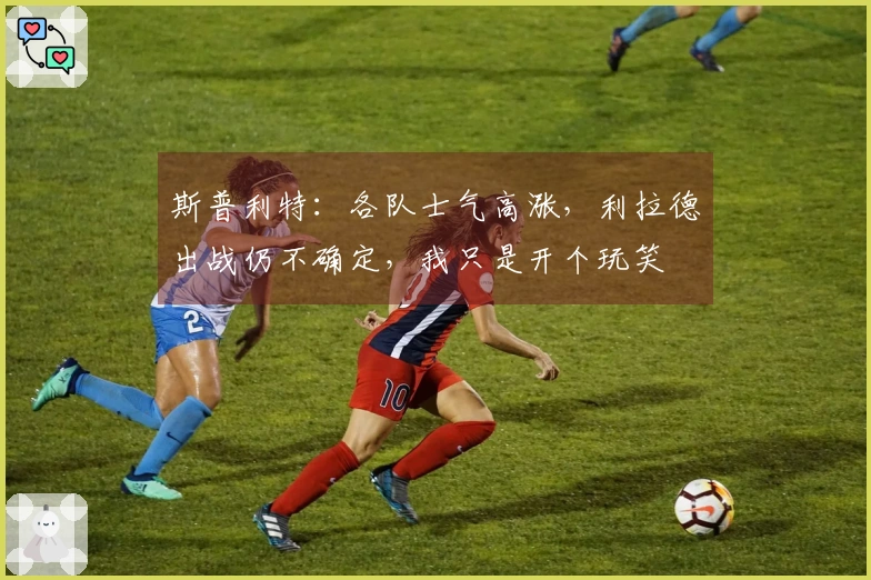 斯普利特：各队士气高涨，利拉德出战仍不确定，我只是开个玩笑