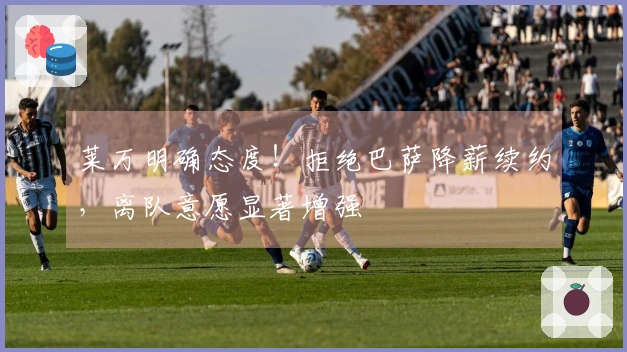 莱万明确态度！拒绝巴萨降薪续约，离队意愿显著增强