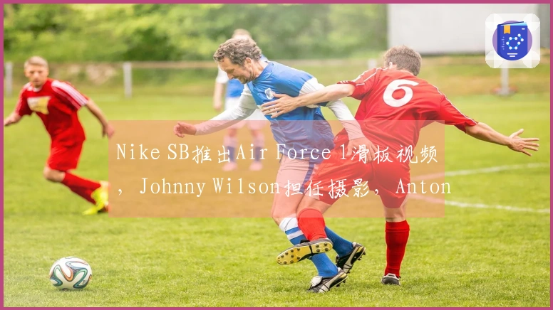Nike SB推出Air Force 1滑板视频，Johnny Wilson担任摄影，Antonio Durao等滑手参与