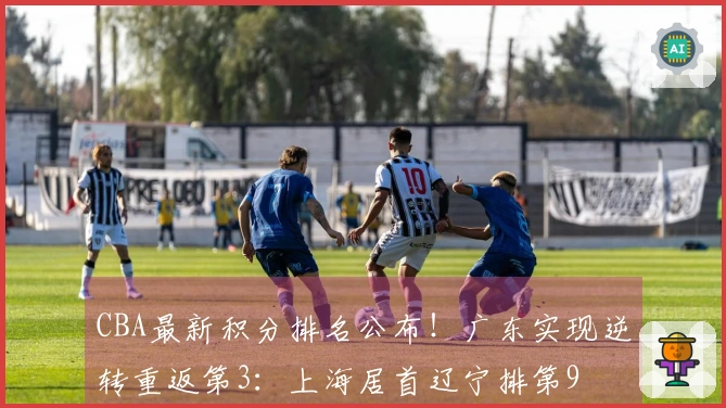 CBA最新积分排名公布！广东实现逆转重返第3：上海居首辽宁排第9
