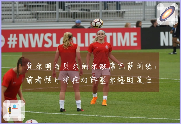 费尔明与贝尔纳尔缺席巴萨训练，前者预计将在对阵塞尔塔时复出