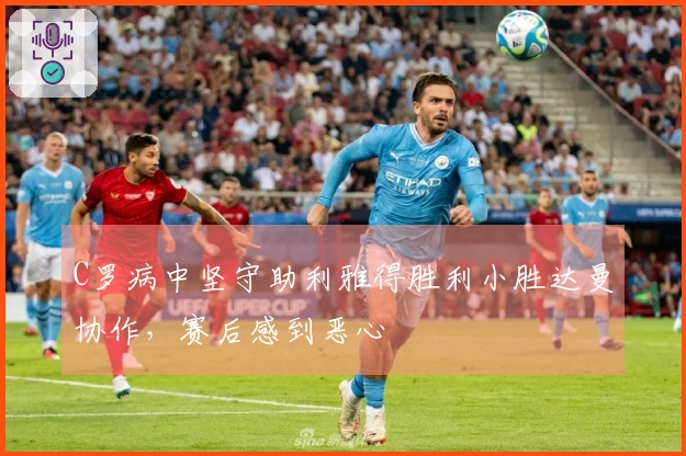 C罗病中坚守助利雅得胜利小胜达曼协作，赛后感到恶心