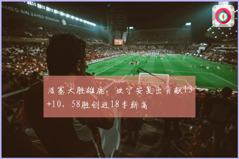 活塞大胜雄鹿，坎宁安复出贡献13+10，58胜创近18季新高