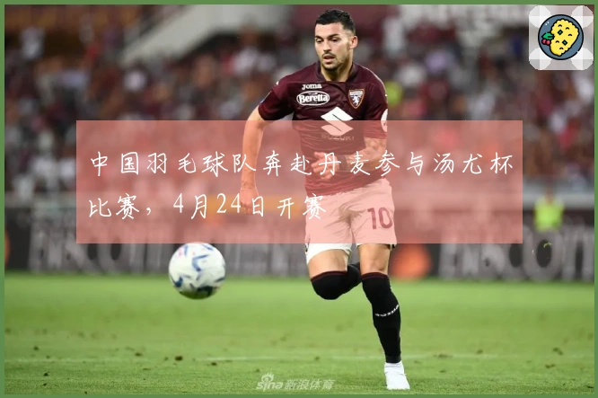 中国羽毛球队奔赴丹麦参与汤尤杯比赛，4月24日开赛