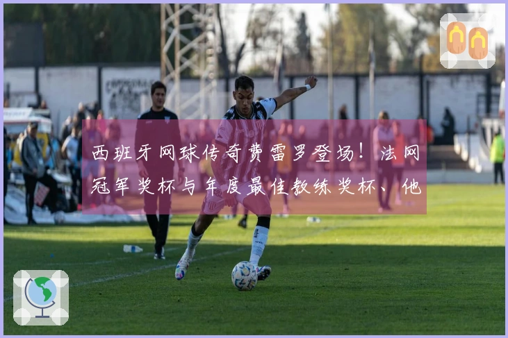西班牙网球传奇费雷罗登场！法网冠军奖杯与年度最佳教练奖杯、他网球生涯中最被低估的技能，面对棘手问题时这位红土专家的表现