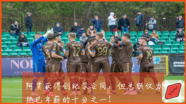 阿贾获得创纪录合同，但总额仅为热巴年薪的十分之一！