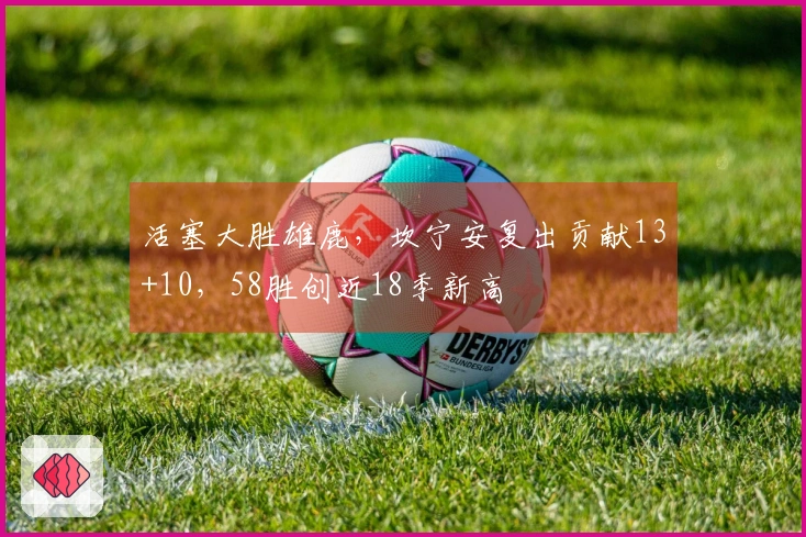 活塞大胜雄鹿，坎宁安复出贡献13+10，58胜创近18季新高