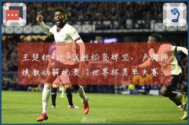 王楚钦4比3战胜松岛辉空，卢璐师娘激动解说澳门世界杯男单决赛！