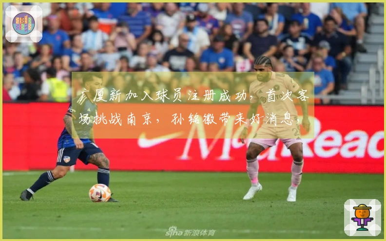 广厦新加入球员注册成功，首次客场挑战南京，孙铭徽带来好消息，王博发声
