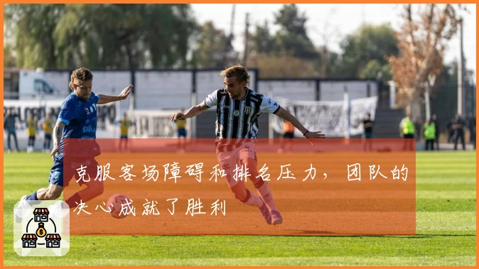 克服客场障碍和排名压力，团队的决心成就了胜利