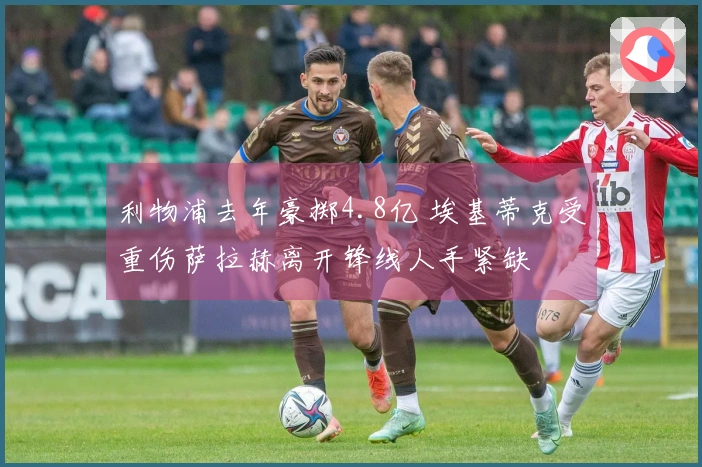 利物浦去年豪掷4.8亿 埃基蒂克受重伤萨拉赫离开锋线人手紧缺