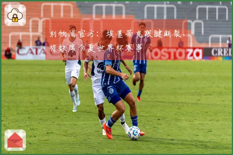 利物浦官方：埃基蒂克跟腱断裂，将缺席今夏世界杯赛事