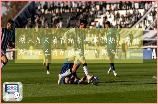 湖人与火箭首轮系列赛预热：詹姆斯与杜兰特的巅峰对决再临！