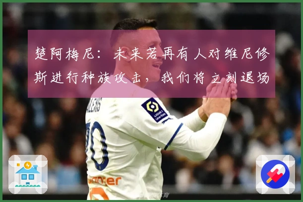 楚阿梅尼：未来若再有人对维尼修斯进行种族攻击，我们将立刻退场